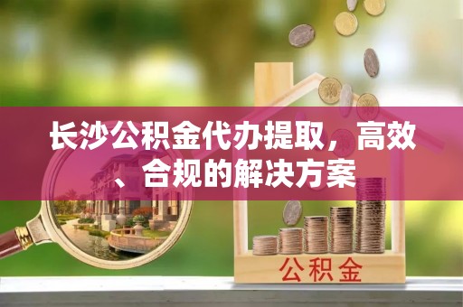 尼勒克长沙公积金代办提取，高效、合规的解决方案