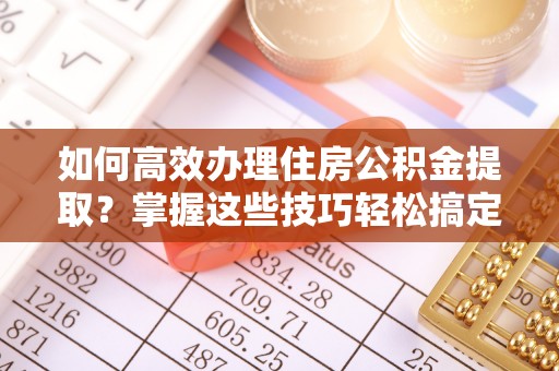尼勒克如何高效办理住房公积金提取？掌握这些技巧轻松搞定