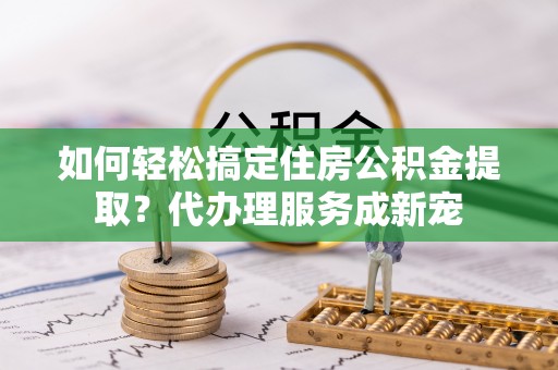 尼勒克如何轻松搞定住房公积金提取？代办理服务成新宠