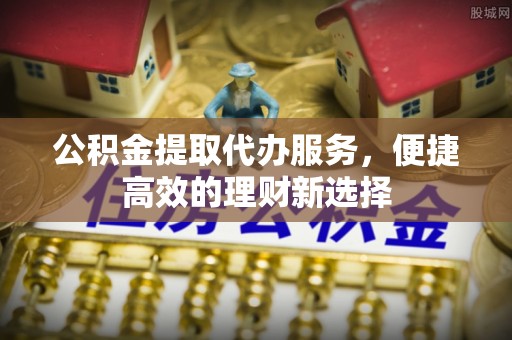 尼勒克公积金提取代办服务，便捷高效的理财新选择