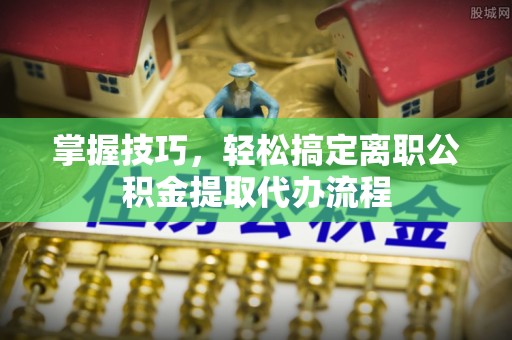 尼勒克掌握技巧，轻松搞定离职公积金提取代办流程