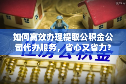 尼勒克如何高效办理提取公积金公司代办服务，省心又省力？