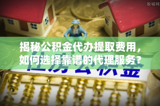 尼勒克揭秘公积金代办提取费用，如何选择靠谱的代理服务？