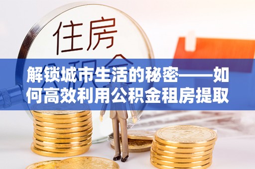 尼勒克解锁城市生活的秘密——如何高效利用公积金租房提取政策优化居住体验