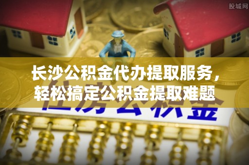 尼勒克长沙公积金代办提取服务，轻松搞定公积金提取难题
