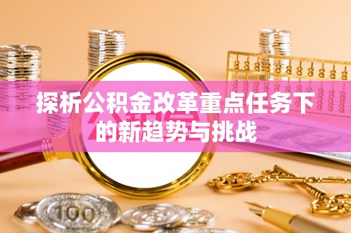 尼勒克探析公积金改革重点任务下的新趋势与挑战