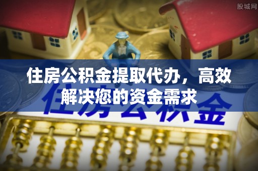 尼勒克住房公积金提取代办，高效解决您的资金需求