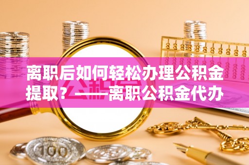 尼勒克离职后如何轻松办理公积金提取？——离职公积金代办提取服务详解