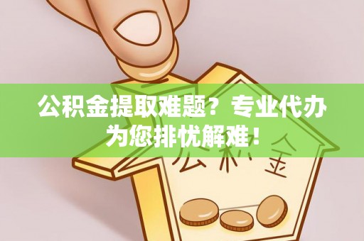 尼勒克公积金提取难题？专业代办为您排忧解难！