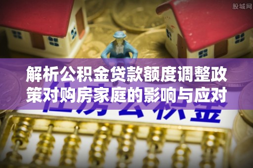 尼勒克解析公积金贷款额度调整政策对购房家庭的影响与应对策略