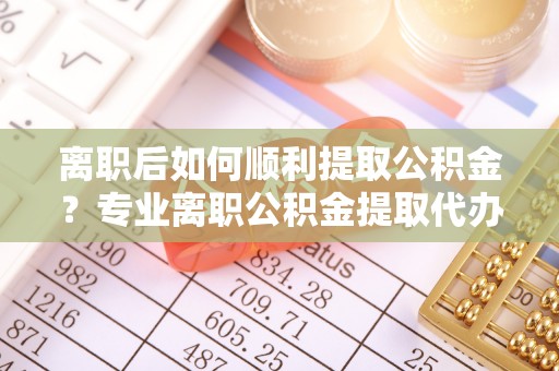 尼勒克离职后如何顺利提取公积金？专业离职公积金提取代办服务指南