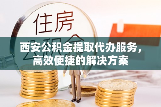 尼勒克西安公积金提取代办服务，高效便捷的解决方案