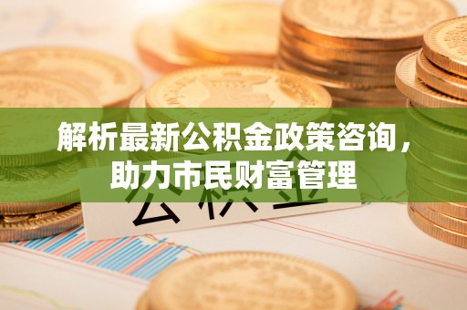 尼勒克解析最新公积金政策咨询，助力市民财富管理