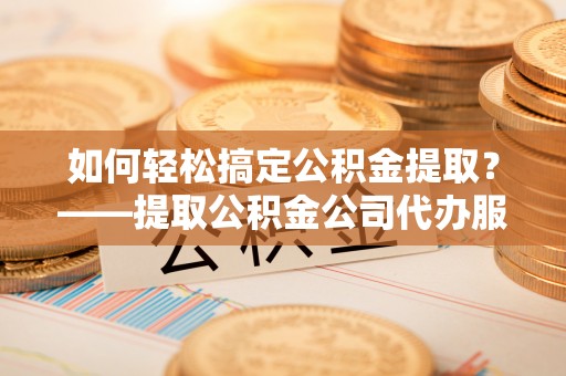 尼勒克如何轻松搞定公积金提取？——提取公积金公司代办服务全解析