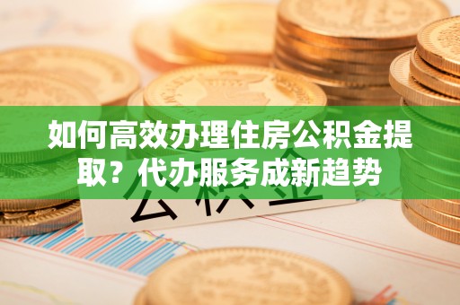 尼勒克如何高效办理住房公积金提取？代办服务成新趋势
