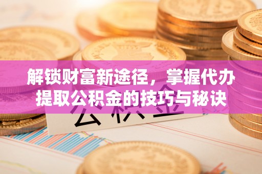 尼勒克解锁财富新途径，掌握代办提取公积金的技巧与秘诀