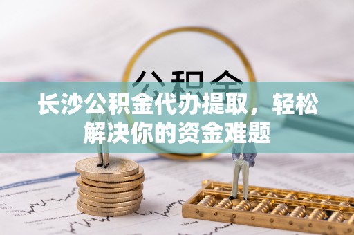 尼勒克长沙公积金代办提取，轻松解决你的资金难题