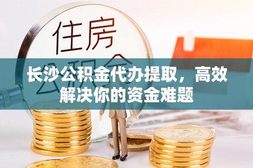 尼勒克长沙公积金代办提取，高效解决你的资金难题