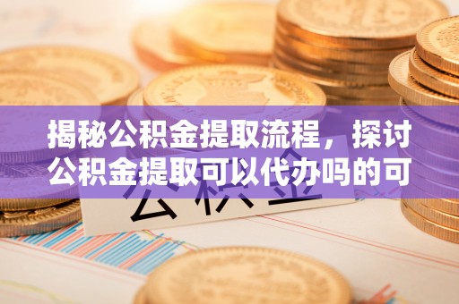 尼勒克揭秘公积金提取流程，探讨公积金提取可以代办吗的可行性与注意事项