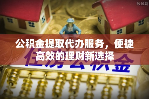 尼勒克公积金提取代办服务，便捷高效的理财新选择