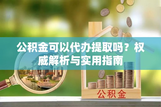 尼勒克公积金可以代办提取吗？权威解析与实用指南