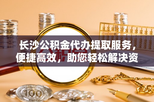 尼勒克长沙公积金代办提取服务，便捷高效，助您轻松解决资金需求