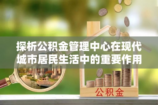 尼勒克探析公积金管理中心在现代城市居民生活中的重要作用