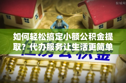 尼勒克如何轻松搞定小额公积金提取？代办服务让生活更简单
