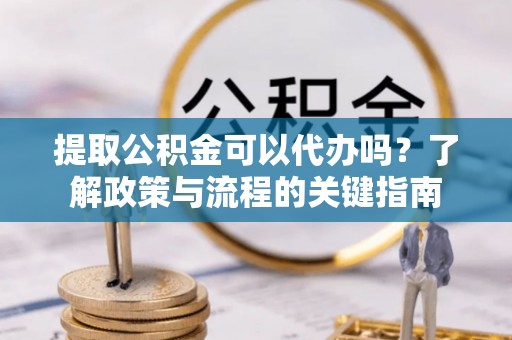 尼勒克提取公积金可以代办吗？了解政策与流程的关键指南