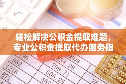 尼勒克轻松解决公积金提取难题，专业公积金提取代办服务指南