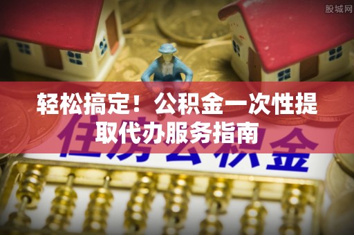 尼勒克轻松搞定！公积金一次性提取代办服务指南