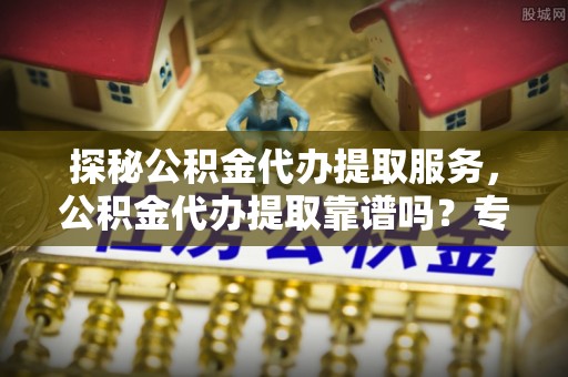 尼勒克探秘公积金代办提取服务，公积金代办提取靠谱吗？专业解读与实用指南
