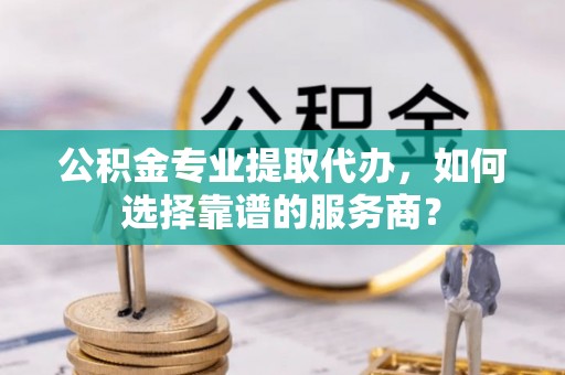 尼勒克公积金专业提取代办，如何选择靠谱的服务商？