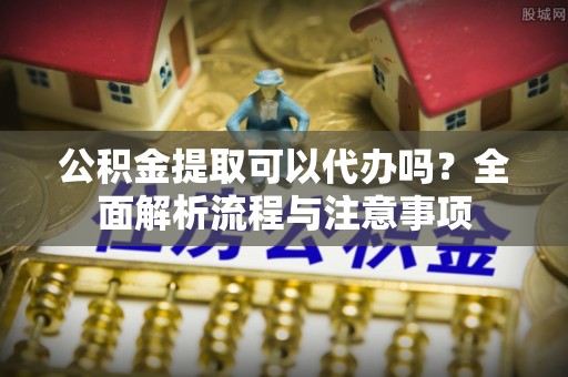 尼勒克公积金提取可以代办吗？全面解析流程与注意事项
